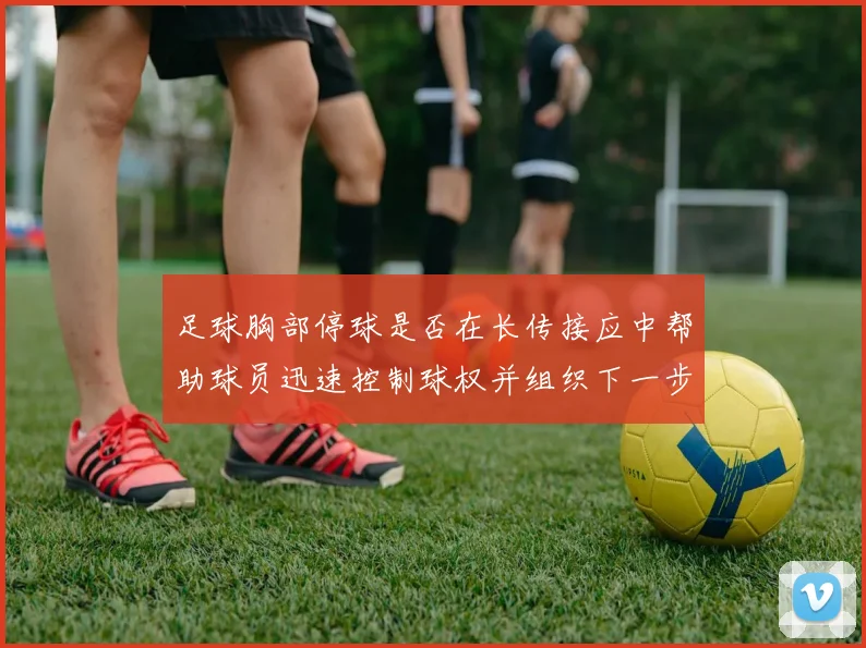 足球胸部停球是否在长传接应中帮助球员迅速控制球权并组织下一步动作