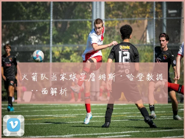 火箭队当家球星詹姆斯·哈登数据全面解析