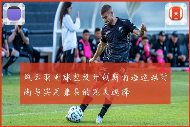 风云羽毛球包设计创新打造运动时尚与实用兼具的完美选择