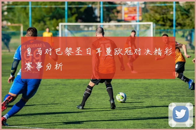 皇马对巴黎圣日耳曼欧冠对决精彩赛事分析